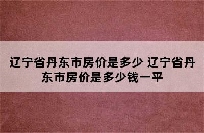 辽宁省丹东市房价是多少 辽宁省丹东市房价是多少钱一平